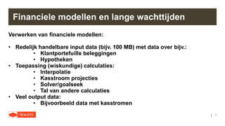 |
Financiele modellen en lange wachttijden
Verwerken van financiele modellen:
• Redelijk handelbare input data (bijv. 100 MB) met data over bijv.:
• Klantportefuille beleggingen
• Hypotheken
• Toepassing (wiskundige) calculaties:
• Interpolatie
• Kasstroom projecties
• Solver/goalseek
• Tal van andere calculaties
• Veel output data:
• Bijvoorbeeld data met kasstromen
7
 