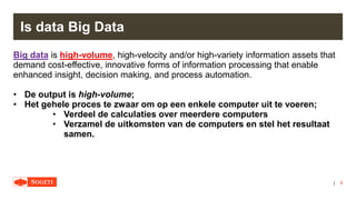 |
Is data Big Data
Big data is high-volume, high-velocity and/or high-variety information assets that
demand cost-effective, innovative forms of information processing that enable
enhanced insight, decision making, and process automation.
• De output is high-volume;
• Het gehele proces te zwaar om op een enkele computer uit te voeren;
• Verdeel de calculaties over meerdere computers
• Verzamel de uitkomsten van de computers en stel het resultaat
samen.
8
 