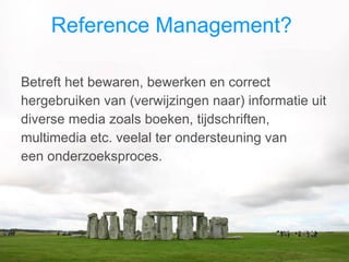 Reference Management?  Betreft het bewaren, bewerken en correct hergebruiken van (verwijzingen naar) informatie uit diverse media zoals boeken, tijdschriften, multimedia etc. veelal ter ondersteuning van  een onderzoeksproces. 