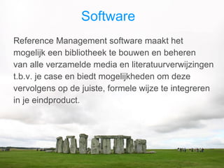 Software  Reference Management software maakt het mogelijk een bibliotheek te bouwen en beheren  van alle verzamelde media en literatuurverwijzingen t.b.v. je case en biedt mogelijkheden om deze vervolgens op de juiste, formele wijze te integreren in je eindproduct.  