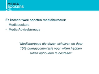 Er komen twee soorten mediabureaus:
- Mediabookers
- Media Adviesbureaus
“Mediabureaus die dozen schuiven en daar
15% bureaucommissie voor willen hebben
zullen ophouden te bestaan!”
 