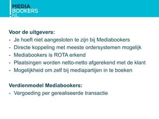 Voor de uitgevers:
- Je hoeft niet aangesloten te zijn bij Mediabookers
- Directe koppeling met meeste ordersystemen mogelijk
- Mediabookers is ROTA erkend
- Plaatsingen worden netto-netto afgerekend met de klant
- Mogelijkheid om zelf bij mediapartijen in te boeken
Verdienmodel Mediabookers:
- Vergoeding per gerealiseerde transactie
 