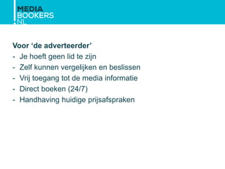 Voor ‘de adverteerder’
- Je hoeft geen lid te zijn
- Zelf kunnen vergelijken en beslissen
- Vrij toegang tot de media informatie
- Direct boeken (24/7)
- Handhaving huidige prijsafspraken
 