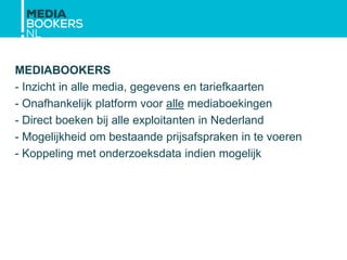 MEDIABOOKERS
- Inzicht in alle media, gegevens en tariefkaarten
- Onafhankelijk platform voor alle mediaboekingen
- Direct boeken bij alle exploitanten in Nederland
- Mogelijkheid om bestaande prijsafspraken in te voeren
- Koppeling met onderzoeksdata indien mogelijk
 