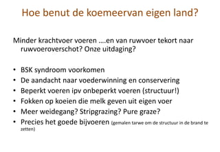 Hoe benut de koemeervan eigen land?
Minder krachtvoer voeren ….en van ruwvoer tekort naar
ruwvoeroverschot? Onze uitdaging?
• BSK syndroom voorkomen
• De aandacht naar voederwinning en conservering
• Beperkt voeren ipv onbeperkt voeren (structuur!)
• Fokken op koeien die melk geven uit eigen voer
• Meer weidegang? Stripgrazing? Pure graze?
• Precies het goede bijvoeren (gemalen tarwe om de structuur in de brand te
zetten)
 