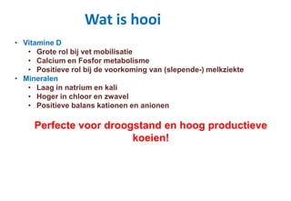Wat is hooi
• Vitamine D
• Grote rol bij vet mobilisatie
• Calcium en Fosfor metabolisme
• Positieve rol bij de voorkoming van (slepende-) melkziekte
• Mineralen
• Laag in natrium en kali
• Hoger in chloor en zwavel
• Positieve balans kationen en anionen
Perfecte voor droogstand en hoog productieve
koeien!
 