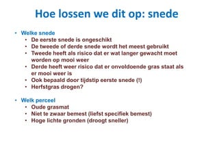 Hoe lossen we dit op: snede
• Welke snede
• De eerste snede is ongeschikt
• De tweede of derde snede wordt het meest gebruikt
• Tweede heeft als risico dat er wat langer gewacht moet
worden op mooi weer
• Derde heeft weer risico dat er onvoldoende gras staat als
er mooi weer is
• Ook bepaald door tijdstip eerste snede (!)
• Herfstgras drogen?
• Welk perceel
• Oude grasmat
• Niet te zwaar bemest (liefst specifiek bemest)
• Hoge lichte gronden (droogt sneller)
 