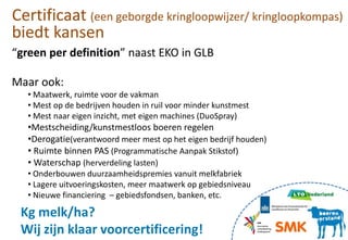 “green per definition” naast EKO in GLB
Maar ook:
• Maatwerk, ruimte voor de vakman
• Mest op de bedrijven houden in ruil voor minder kunstmest
• Mest naar eigen inzicht, met eigen machines (DuoSpray)
•Mestscheiding/kunstmestloos boeren regelen
•Derogatie(verantwoord meer mest op het eigen bedrijf houden)
• Ruimte binnen PAS (Programmatische Aanpak Stikstof)
• Waterschap (herverdeling lasten)
• Onderbouwen duurzaamheidspremies vanuit melkfabriek
• Lagere uitvoeringskosten, meer maatwerk op gebiedsniveau
• Nieuwe financiering – gebiedsfondsen, banken, etc.
Certificaat (een geborgde kringloopwijzer/ kringloopkompas)
biedt kansen
Kg melk/ha?
Wij zijn klaar voorcertificering!
 