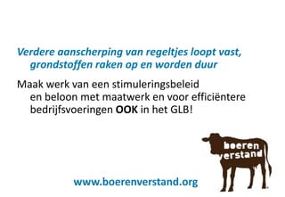Verdere aanscherping van regeltjes loopt vast,
grondstoffen raken op en worden duur
Maak werk van een stimuleringsbeleid
en beloon met maatwerk en voor efficiëntere
bedrijfsvoeringen OOK in het GLB!
www.boerenverstand.org
 
