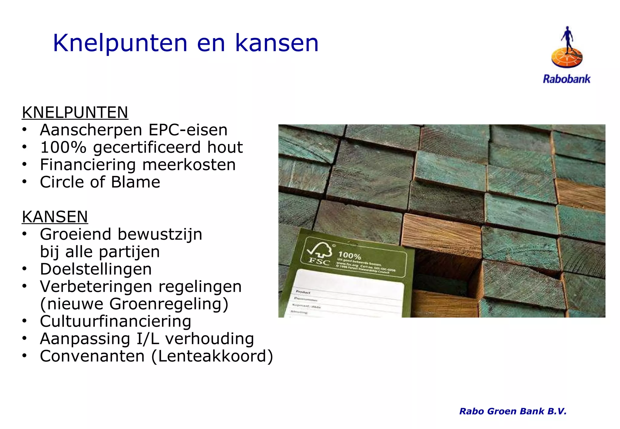 Knelpunten en kansen KNELPUNTEN Aanscherpen EPC-eisen 100% gecertificeerd hout Financiering meerkosten Circle of Blame KANSEN Groeiend bewustzijn  bij alle partijen Doelstellingen Verbeteringen regelingen (nieuwe Groenregeling) Cultuurfinanciering Aanpassing I/L verhouding Convenanten (Lenteakkoord) Rabo Groen Bank B.V. 