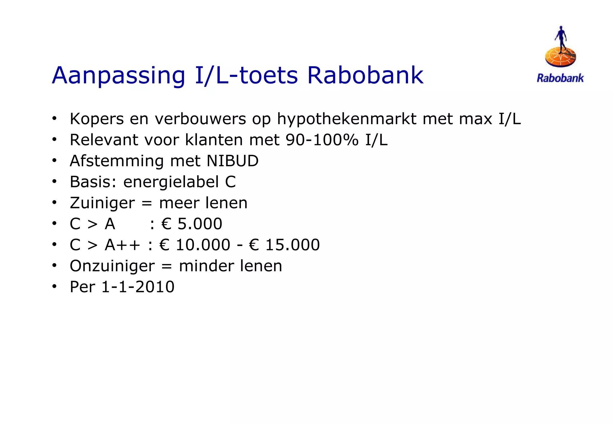 Aanpassing I/L-toets Rabobank Kopers en verbouwers op hypothekenmarkt met max I/L Relevant voor klanten met 90-100% I/L Afstemming met NIBUD Basis: energielabel C Zuiniger = meer lenen  C > A  : € 5.000  C > A++ : € 10.000 - € 15.000 Onzuiniger = minder lenen Per 1-1-2010 