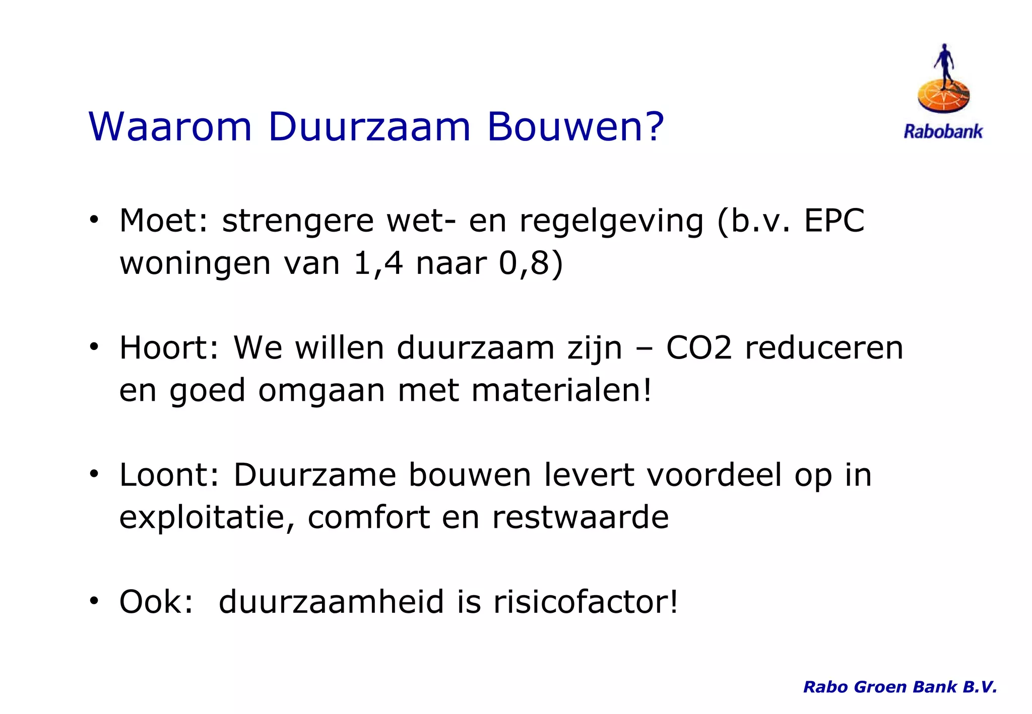 Waarom Duurzaam Bouwen? Moet: strengere wet- en regelgeving (b.v. EPC woningen van 1,4 naar 0,8) Hoort: We willen duurzaam zijn – CO2 reduceren en goed omgaan met materialen!  Loont: Duurzame bouwen levert voordeel op in exploitatie, comfort en restwaarde Ook:  duurzaamheid is risicofactor! Rabo Groen Bank B.V. 