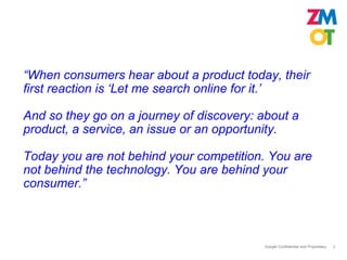 “When consumers hear about a product today, their
first reaction is ‘Let me search online for it.’

And so they go on a journey of discovery: about a
product, a service, an issue or an opportunity.

Today you are not behind your competition. You are
not behind the technology. You are behind your
consumer.”



                                          Google Confidential and Proprietary   2
 