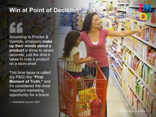 Win at Point of Decision



According to Procter &
Gamble, shoppers make
up their minds about a
product in three to seven
seconds, just the time it
takes to note a product
on a store shelf.

This time lapse is called
(by P&G) the “First
Moment of Truth," and
it's considered the most
important marketing
opportunity for a brand.
— Wall Street Journal, 2005


                              Google Confidential and Proprietary   9
 