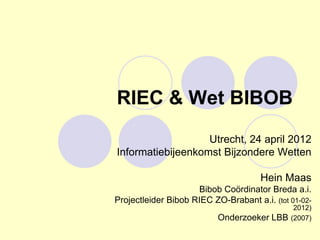 RIEC & Wet BIBOB
                   Utrecht, 24 april 2012
Informatiebijeenkomst Bijzondere Wetten

                                      Hein Maas
                     Bibob Coördinator Breda a.i.
Projectleider Bibob RIEC ZO-Brabant a.i. (tot 01-02-
                                               2012)
                           Onderzoeker LBB    (2007)
 