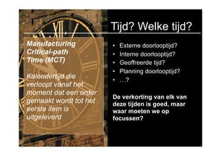 Tijd? Welke tijd?
Manufacturing           •   Externe doorlooptijd?
Critical-path           •   Interne doorlooptijd?
Time (MCT)              •   Geoffreerde tijd?
                        •   Planning doorlooptijd?
Kalendertijd die        •   …?
verloopt vanaf het
moment dat een order
                        De verkorting van elk van
gemaakt wordt tot het   deze tijden is goed, maar
eerste item is          waar moeten we op
uitgeleverd             focussen?
 