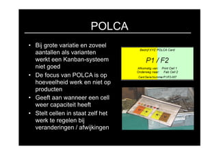 POLCA
• Bij grote variatie en zoveel
  aantallen als varianten
  werkt een Kanban-systeem
  niet goed
• De focus van POLCA is op
  hoeveelheid werk en niet op
  producten
• Geeft aan wanneer een cell
  weer capaciteit heeft
• Stelt cellen in staat zelf het
  werk te regelen bij
  veranderingen / afwijkingen
 