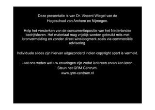 Deze presentatie is van Dr. Vincent Wiegel van de
                  Hogeschool van Arnhem en Nijmegen.

    Help het versterken van de concurrentiepositie van het Nederlandse
     bedrijfsleven. Het materiaal mag vrijelijk worden gebruikt mits met
   bronvermelding en zonder direct winstoogmerk zoals via commerciële
                                 advisering.

Individuele slides zijn hiervan uitgezonderd indien copyright apart is vermeld.

   Laat ons weten wat uw ervaringen zijn zodat iedereen ervan kan leren.
                        Steun het QRM Centrum.
                          www.qrm-centrum.nl
 