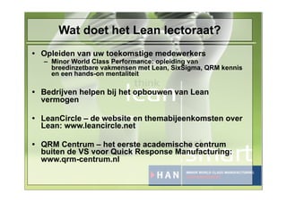 Wat doet het Lean lectoraat?
• Opleiden van uw toekomstige medewerkers
  – Minor World Class Performance: opleiding van
    breedinzetbare vakmensen met Lean, SixSigma, QRM kennis
    en een hands-on mentaliteit

• Bedrijven helpen bij het opbouwen van Lean
  vermogen

• LeanCircle – de website en themabijeenkomsten over
  Lean: www.leancircle.net

• QRM Centrum – het eerste academische centrum
  buiten de VS voor Quick Response Manufacturing:
  www.qrm-centrum.nl
 