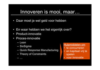 Innoveren is mooi, maar…
• Daar moet je wel geld voor hebben

• En waar hebben we het eigenlijk over?
• Product-innovatie
• Proces-innovatie
  –   Lean
                                     Hulpmiddelen om
  –   SixSigma
                                     • te concurreren
  –   Quick Response Manufacturing   • en kapitaal vrij te
  –   Theory of Constraints            spelen
  –   …                              • voor innovatie
 