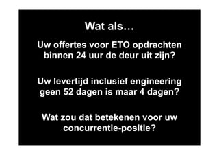 Wat als…
Uw offertes voor ETO opdrachten
 binnen 24 uur de deur uit zijn?

Uw levertijd inclusief engineering
geen 52 dagen is maar 4 dagen?

 Wat zou dat betekenen voor uw
      concurrentie-positie?
 