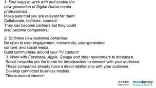 1. Find ways to work with and enable the new generation of Digital Native media professionals. Make sure that you are relevant for them! Collaborate, facilitate, connect! They can become partners but they could also become competitors! 2. Embrace new audience behaviour. Be open to user engagement, interactivity, user-generated content, and social media. Build communities around your TV content! 3. Work with Facebook, Apple, Google and other newcomers to broadcast. Social networks are the future for broadcasters to connect with your audience. These companies already have a direct relationship with your audience. Develop connected business models. This is mutual interest! 