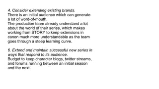 4. Consider extending existing brands. There is an initial audience which can generate a lot of word-of-mouth. The production team already understand a lot about the world of their series, which makes working from STORY to keep extensions in canon much more understandable as the team goes through a steep learning curve. 6. Extend and maintain successful new series in ways that respond to its audience. Budget to keep character blogs, twitter streams, and forums running between an initial season and the next. 