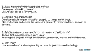 6. Avoid watering down concepts and projects. Create groundbreaking content! Ensure your series follow through. 7. Educate your organisation! Consider establishing an innovation group to do things in new ways. Plan to disperse and embed the innovation group into production teams as soon as possible. 8. Establish a team of transmedia commissioners and editorial staff. To spot high-potential concepts and talent. To safeguard projects through development, production, release and maintenance.  9. Start today! Use research and audience planning as basis for your transmedia strategy. 
