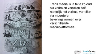 Trans media is in feite zo oud als verhalen vertellen zelf, namelijk het verhaal vertellen via meerdere belevingsvormen over verschillende mediaplatformen. 