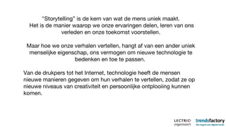 "Storytelling” is de kern van wat de mens uniek maakt. Het is de manier waarop we onze ervaringen delen, leren van ons verleden en onze toekomst voorstellen. Maar hoe we onze verhalen vertellen, hangt af van een ander uniek menselijke eigenschap, ons vermogen om nieuwe technologie te bedenken en toe te passen.  Van de drukpers tot het Internet, technologie heeft de mensen nieuwe manieren gegeven om hun verhalen te vertellen, zodat ze op nieuwe niveaus van creativiteit en persoonlijke ontplooiing kunnen komen.  