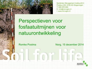 Nutriënten Management Instituut B.V.
Postbus 250, 6700 AG Wageningen
T: 088 8761280
E: nmi@nmi-agro.nl
I: www.nmi-agro.nl
Perspectieven voor
fosfaatuitmijnen voor
natuurontwikkeling
Romke Postma Norg, 15 december 2014
 