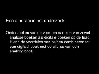 Een omdraai in het onderzoek:

Onderzoeken van de voor- en nadelen van zowel
 analoge boeken als digitale boeken op de Ipad.
 Hierin de voordelen van beiden combineren tot
 een digitaal boek met de allures van een
 analoog boek.
 