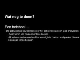 Wat nog te doen?

Een heleboel…
- De gebruikelijke bewegingen voor het gebruiken van een Ipad analyseren
   - Analyseren van (experimentele) boeken
   - Goede en slechte voorbeelden van digitale boeken analyseren, die ook
   in analoge versie bestaan
 