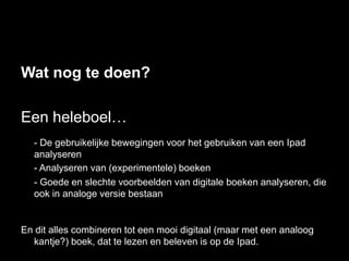 Wat nog te doen?

Een heleboel…
  - De gebruikelijke bewegingen voor het gebruiken van een Ipad
  analyseren
  - Analyseren van (experimentele) boeken
  - Goede en slechte voorbeelden van digitale boeken analyseren, die
  ook in analoge versie bestaan


En dit alles combineren tot een mooi digitaal (maar met een analoog
  kantje?) boek, dat te lezen en beleven is op de Ipad.
 