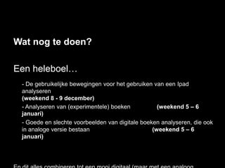 Wat nog te doen?

Een heleboel…
 - De gebruikelijke bewegingen voor het gebruiken van een Ipad
 analyseren
 (weekend 8 - 9 december)
 - Analyseren van (experimentele) boeken           (weekend 5 – 6
 januari)
 - Goede en slechte voorbeelden van digitale boeken analyseren, die ook
 in analoge versie bestaan                       (weekend 5 – 6
 januari)
 