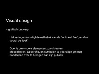 Visual design
= grafisch ontwerp

  Het vertegenwoordigt de esthetiek van de „look and feel‟, en dan
  vooral de „look‟

  Doel is om visuele elementen zoals kleuren
  afbeeldingen, typografie, en symbolen te gebruiken om een
  boodschap over te brengen aan zijn publiek
 