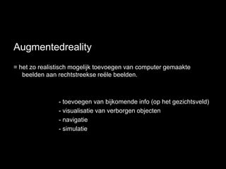 Augmentedreality
= het zo realistisch mogelijk toevoegen van computer gemaakte
   beelden aan rechtstreekse reële beelden.



               - toevoegen van bijkomende info (op het gezichtsveld)
               - visualisatie van verborgen objecten
               - navigatie
               - simulatie
 
