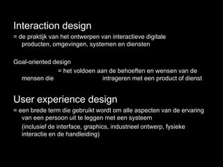 Interaction design
= de praktijk van het ontwerpen van interactieve digitale
   producten, omgevingen, systemen en diensten

Goal-oriented design
                = het voldoen aan de behoeften en wensen van de
  mensen die                    intrageren met een product of dienst


User experience design
= een brede term die gebruikt wordt om alle aspecten van de ervaring
   van een persoon uit te leggen met een systeem
   (inclusief de interface, graphics, industrieel ontwerp, fysieke
   interactie en de handleiding)
 