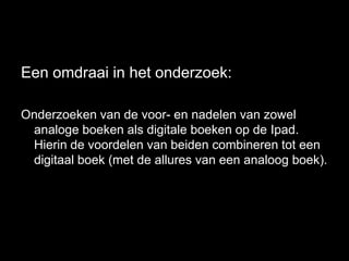 Een omdraai in het onderzoek:

Onderzoeken van de voor- en nadelen van zowel
 analoge boeken als digitale boeken op de Ipad.
 Hierin de voordelen van beiden combineren tot een
 digitaal boek (met de allures van een analoog boek).
 