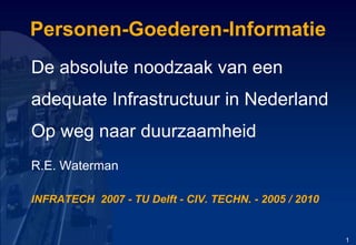 Personen-Goederen-Informatie De absolute noodzaak van een  adequate Infrastructuur in Nederland Op weg naar duurzaamheid R.E. Waterman INFRATECH  2007 - TU Delft - CIV. TECHN. - 2005 / 2010 1 