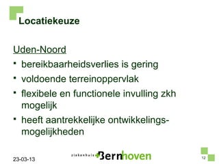 Locatiekeuze

Uden-Noord
   bereikbaarheidsverlies is gering
   voldoende terreinoppervlak
   flexibele en functionele invulling zkh
    mogelijk
   heeft aantrekkelijke ontwikkelings-
    mogelijkheden

                                             12
23-03-13
 