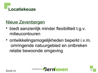 Locatiekeuze

Nieuw Zevenbergen
   biedt aanzienlijk minder flexibiliteit t.g.v.
    milieucontouren
   ontwikkelingsmogelijkheden beperkt i.v.m.
     omringende natuurgebied en ontbreken
    relatie bewoonde omgeving



                                                    14
23-03-13
 