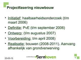 Projectfasering nieuwbouw

   Initiatief; haalbaarheidsonderzoek (t/m
    maart 2006)
   Definitie; PvE (t/m september 2006)
   Ontwerp; (t/m augustus 2007)
   Voorbereiding; t/m april 2008)
   Realisatie; bouwen (2008-2011). Aanvang
    afhankelijk van grondverwerving

                                              16
23-03-13
 