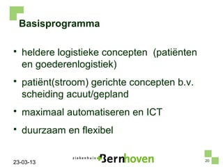 Basisprogramma

   heldere logistieke concepten (patiënten
    en goederenlogistiek)
   patiënt(stroom) gerichte concepten b.v.
    scheiding acuut/gepland
   maximaal automatiseren en ICT
   duurzaam en flexibel

                                              20
23-03-13
 