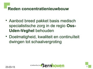 Reden concentratienieuwbouw

   Aanbod breed pakket basis medisch
    specialistische zorg in de regio Oss-
    Uden-Veghel behouden
   Doelmatigheid, kwaliteit en continuïteit
    dwingen tot schaalvergroting




                                               3
23-03-13
 