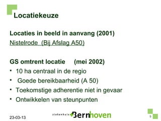 Locatiekeuze

Locaties in beeld in aanvang (2001)
Nistelrode (Bij Afslag A50)


GS omtrent locatie       (mei 2002)
   10 ha centraal in de regio
    Goede bereikbaarheid (A 50)
   Toekomstige adherentie niet in gevaar
   Ontwikkelen van steunpunten

                                            5
23-03-13
 