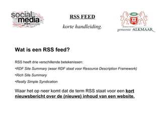 RSS FEED
                             korte handleiding.



Wat is een RSS feed?

RSS heeft drie verschillende betekenissen:
•RDF Site Summary (waar RDF staat voor Resource Description Framework)
•Rich Site Summary
•Really Simple Syndication

Waar het op neer komt dat de term RSS staat voor een kort
nieuwsbericht over de (nieuwe) inhoud van een website.
 