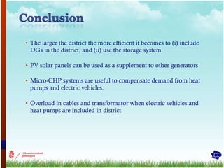 The larger the district the more efficient it becomes to (i) include DGs in the district, and (ii) use the storage system PV solar panels can be used as a supplement to other generators Micro-CHP systems are useful to compensate demand from heat pumps and electric vehicles. Overload in cables and transformator when electric vehicles and heat pumps are included in district 