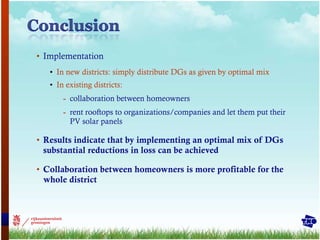 Implementation  In new districts: simply distribute DGs as given by optimal mix In existing districts:  collaboration between homeowners rent rooftops to organizations/companies and let them put their PV solar panels Results indicate that by implementing an optimal mix of DGs substantial reductions in loss can be achieved Collaboration between homeowners is more profitable for the whole district 