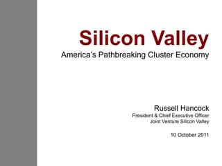 Silicon Valley
America’s Pathbreaking Cluster Economy




                           Russell Hancock
                  President & Chief Executive Officer
                         Joint Venture Silicon Valley

                                   10 October 2011
 